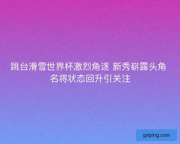跳台滑雪世界杯激烈角逐 新秀崭露头角 名将状态回升引关注