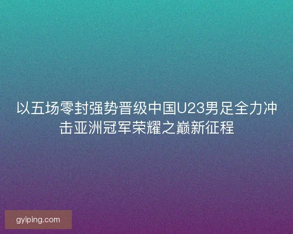 以五场零封强势晋级中国U23男足全力冲击亚洲冠军荣耀之巅新征程