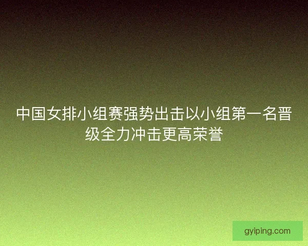 中国女排小组赛强势出击以小组第一名晋级全力冲击更高荣誉