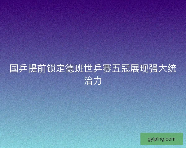 国乒提前锁定德班世乒赛五冠展现强大统治力