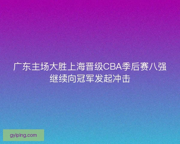 广东主场大胜上海晋级CBA季后赛八强继续向冠军发起冲击