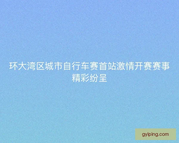 环大湾区城市自行车赛首站激情开赛赛事精彩纷呈