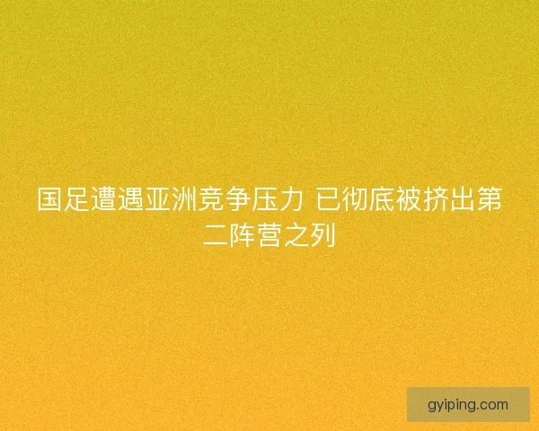 国足遭遇亚洲竞争压力 已彻底被挤出第二阵营之列